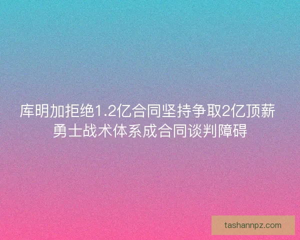 库明加拒绝1.2亿合同坚持争取2亿顶薪 勇士战术体系成合同谈判障碍