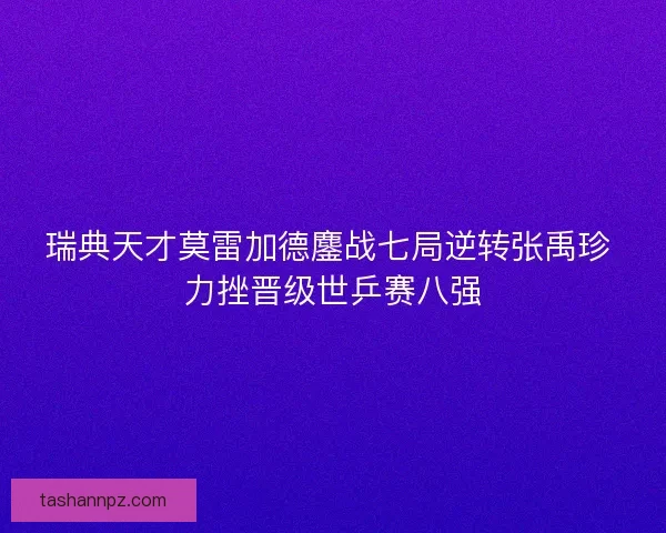 瑞典天才莫雷加德鏖战七局逆转张禹珍 力挫晋级世乒赛八强