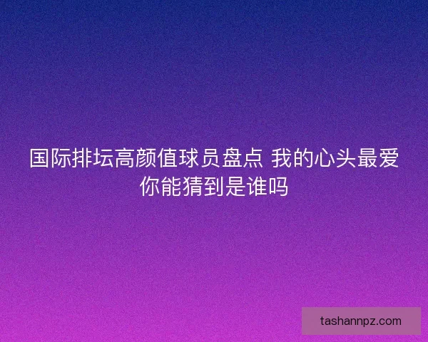 国际排坛高颜值球员盘点 我的心头最爱你能猜到是谁吗