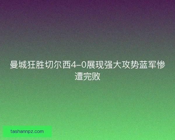 曼城狂胜切尔西4-0展现强大攻势蓝军惨遭完败