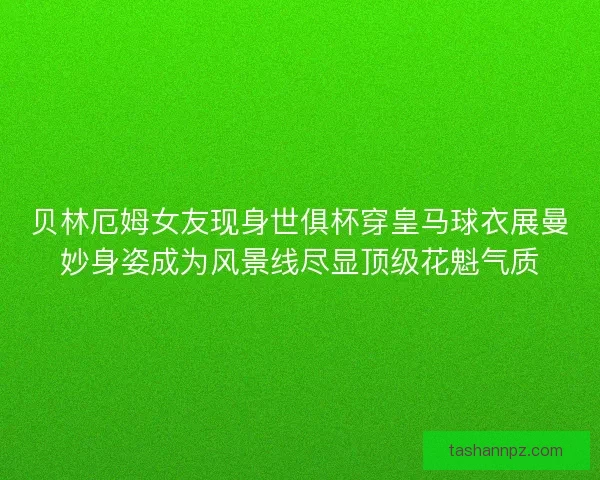 贝林厄姆女友现身世俱杯穿皇马球衣展曼妙身姿成为风景线尽显顶级花魁气质