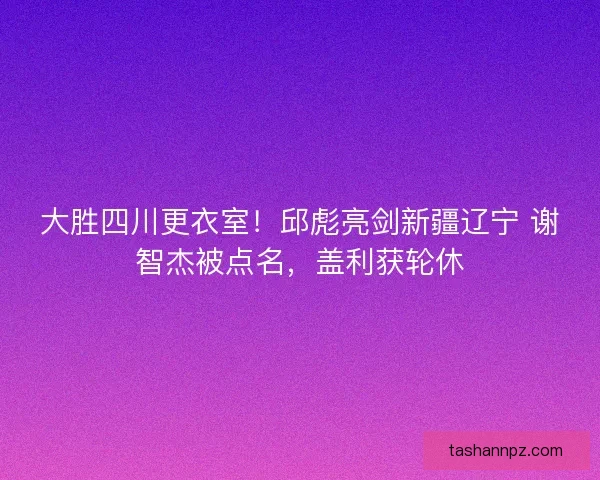 大胜四川更衣室！邱彪亮剑新疆辽宁 谢智杰被点名，盖利获轮休