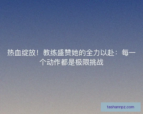 热血绽放！教练盛赞她的全力以赴：每一个动作都是极限挑战