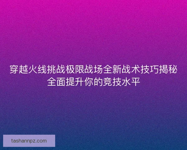 穿越火线挑战极限战场全新战术技巧揭秘全面提升你的竞技水平