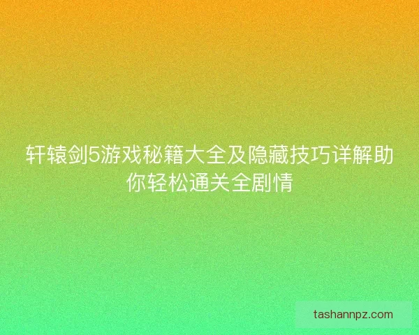轩辕剑5游戏秘籍大全及隐藏技巧详解助你轻松通关全剧情