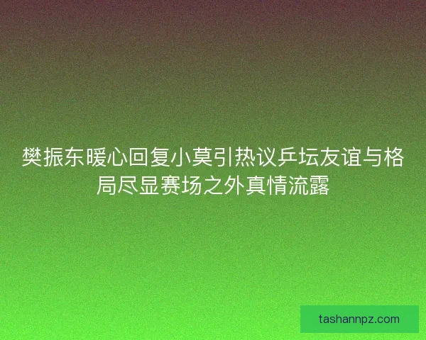 樊振东暖心回复小莫引热议乒坛友谊与格局尽显赛场之外真情流露