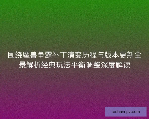 围绕魔兽争霸补丁演变历程与版本更新全景解析经典玩法平衡调整深度解读