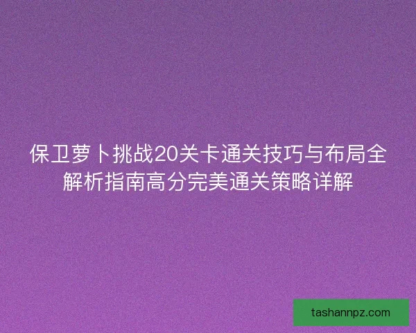 保卫萝卜挑战20关卡通关技巧与布局全解析指南高分完美通关策略详解