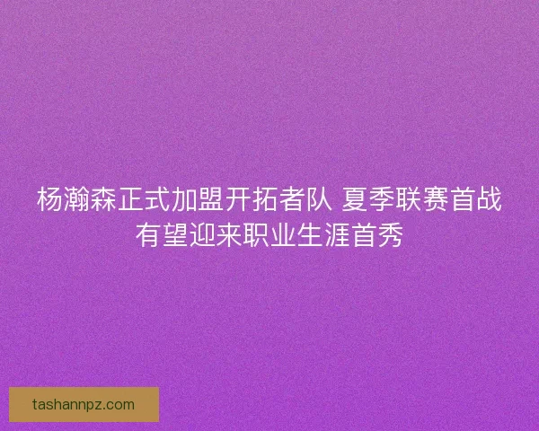 杨瀚森正式加盟开拓者队 夏季联赛首战有望迎来职业生涯首秀