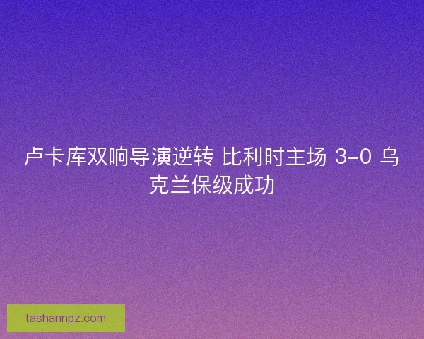 卢卡库双响导演逆转 比利时主场 3-0 乌克兰保级成功