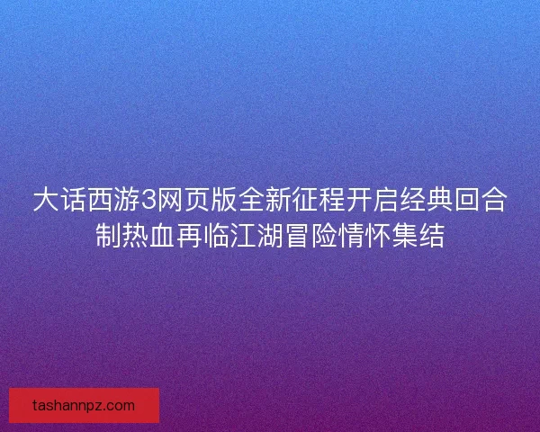 大话西游3网页版全新征程开启经典回合制热血再临江湖冒险情怀集结
