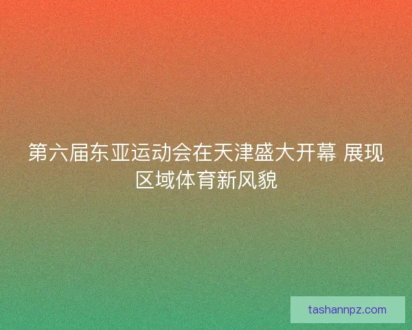 第六届东亚运动会在天津盛大开幕 展现区域体育新风貌