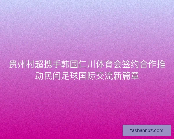 贵州村超携手韩国仁川体育会签约合作推动民间足球国际交流新篇章