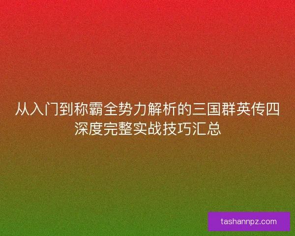从入门到称霸全势力解析的三国群英传四深度完整实战技巧汇总