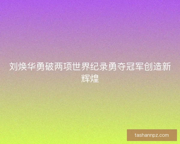 刘焕华勇破两项世界纪录勇夺冠军创造新辉煌