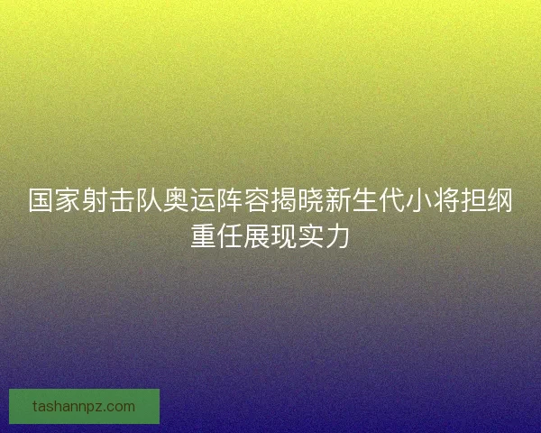国家射击队奥运阵容揭晓新生代小将担纲重任展现实力