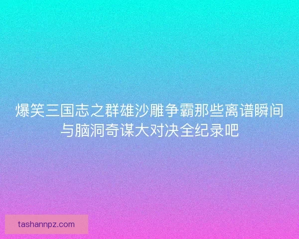 爆笑三国志之群雄沙雕争霸那些离谱瞬间与脑洞奇谋大对决全纪录吧