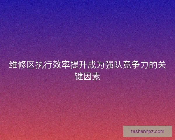 维修区执行效率提升成为强队竞争力的关键因素