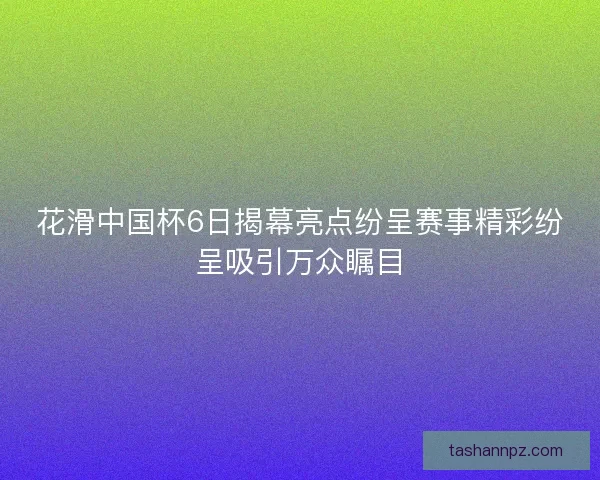 花滑中国杯6日揭幕亮点纷呈赛事精彩纷呈吸引万众瞩目 花滑中国杯6日揭幕亮点纷呈赛事精彩纷呈吸引万众瞩目