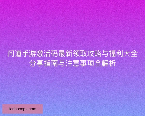 问道手游激活码最新领取攻略与福利大全分享指南与注意事项全解析