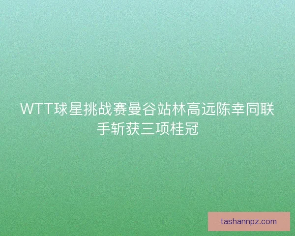 WTT球星挑战赛曼谷站林高远陈幸同联手斩获三项桂冠