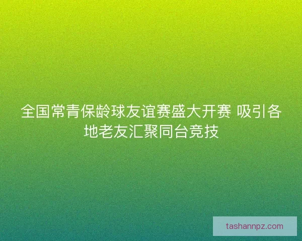 全国常青保龄球友谊赛盛大开赛 吸引各地老友汇聚同台竞技