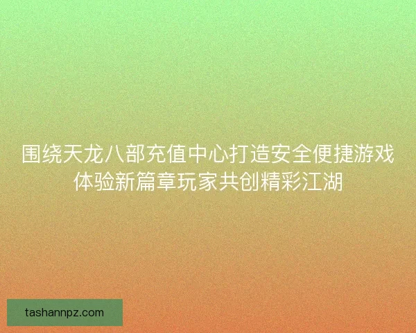 围绕天龙八部充值中心打造安全便捷游戏体验新篇章玩家共创精彩江湖