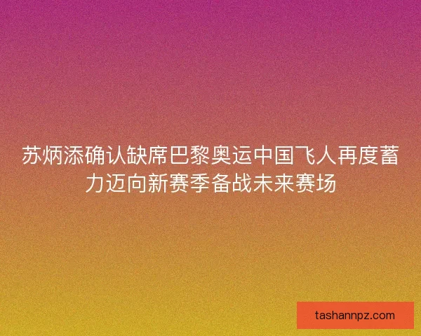 苏炳添确认缺席巴黎奥运中国飞人再度蓄力迈向新赛季备战未来赛场