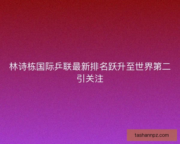 林诗栋国际乒联最新排名跃升至世界第二引关注