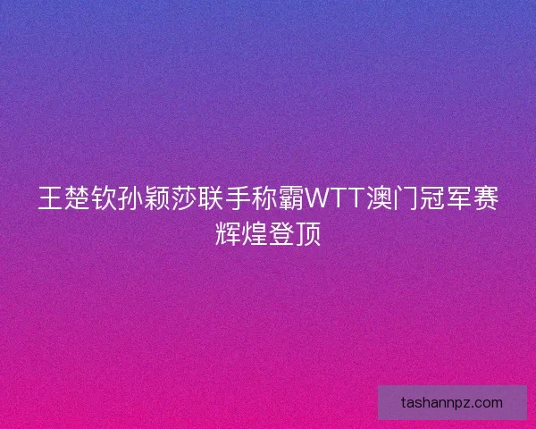 王楚钦孙颖莎联手称霸WTT澳门冠军赛辉煌登顶