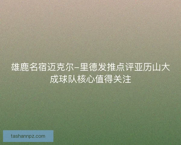 雄鹿名宿迈克尔-里德发推点评亚历山大成球队核心值得关注