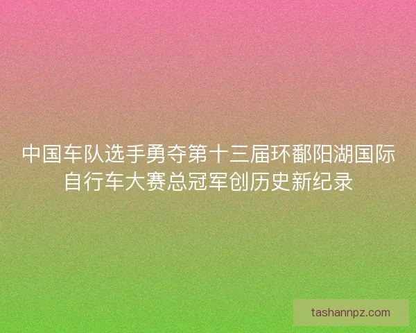 中国车队选手勇夺第十三届环鄱阳湖国际自行车大赛总冠军创历史新纪录