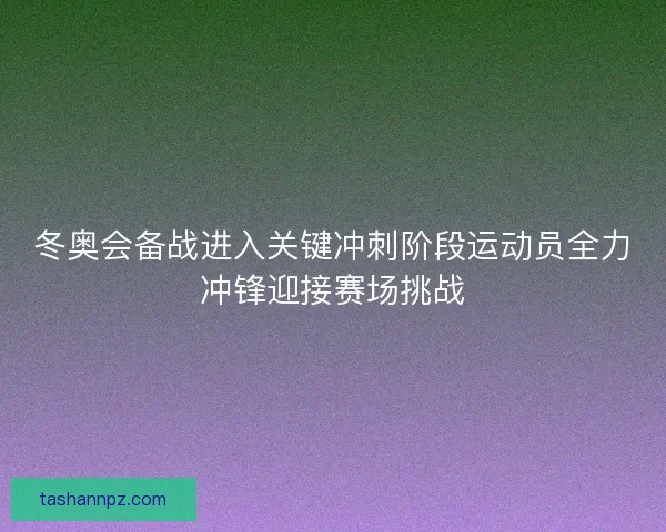 冬奥会备战进入关键冲刺阶段运动员全力冲锋迎接赛场挑战