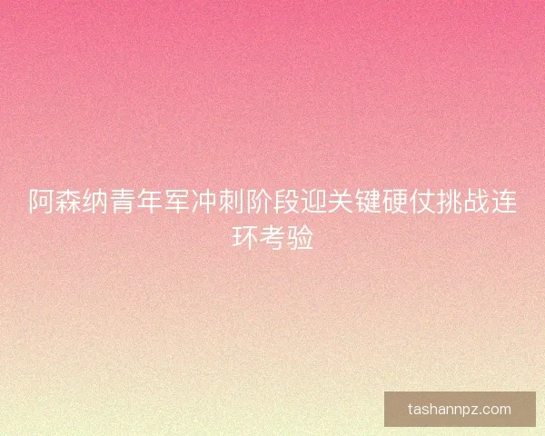 阿森纳青年军冲刺阶段迎关键硬仗挑战连环考验