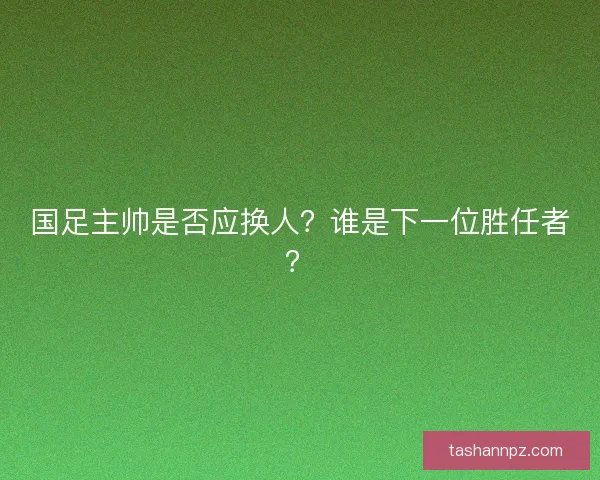 国足主帅是否应换人？谁是下一位胜任者？