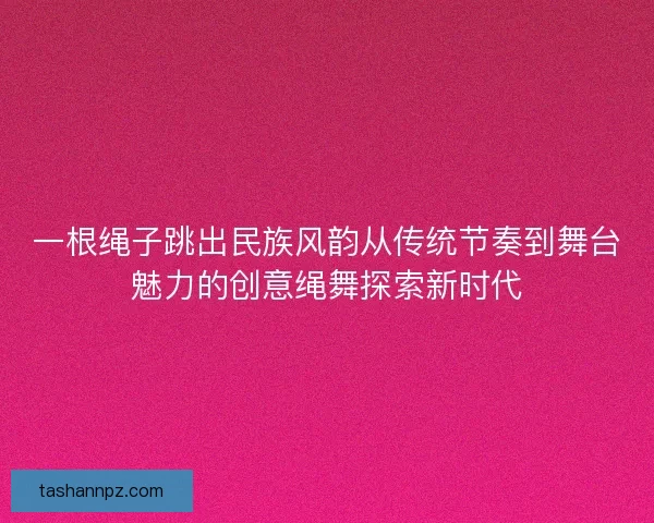 一根绳子跳出民族风韵从传统节奏到舞台魅力的创意绳舞探索新时代