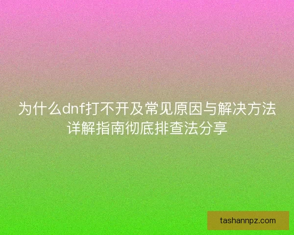 为什么dnf打不开及常见原因与解决方法详解指南彻底排查法分享