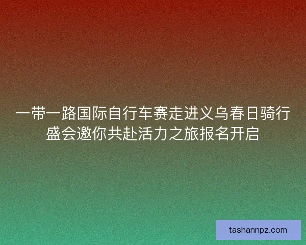 一带一路国际自行车赛走进义乌春日骑行盛会邀你共赴活力之旅报名开启
