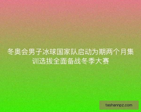 冬奥会男子冰球国家队启动为期两个月集训选拔全面备战冬季大赛