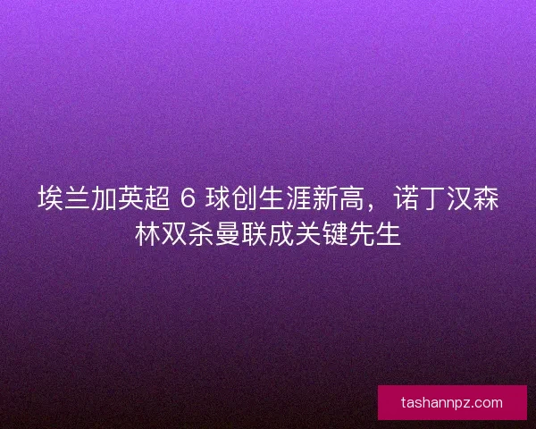 埃兰加英超 6 球创生涯新高，诺丁汉森林双杀曼联成关键先生