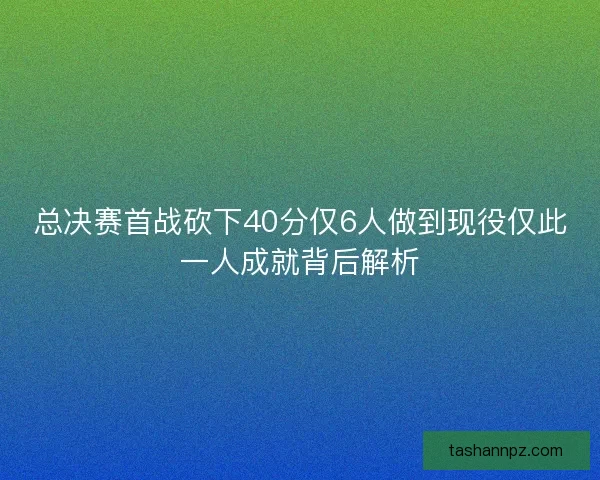 总决赛首战砍下40分仅6人做到现役仅此一人成就背后解析