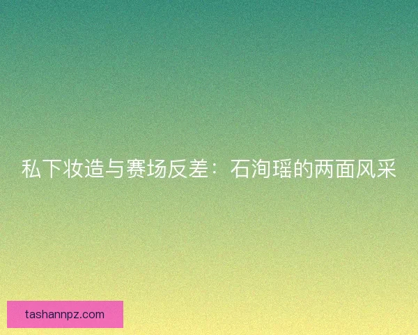 私下妆造与赛场反差：石洵瑶的两面风采